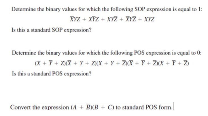 Determine the binary values for which the following SOP expression is equal to 1:
XYZ + XYZ + XYZ + XYZ + XYZ
Is this a standard SOP expression?
Determine the binary values for which the following POS expression is equal to 0:
(X + Y + Z)(X + Y + Z)(X + Y + Z)(X + Ỹ + Ž)(X + Ỹ + Z)
Is this a standard POS expression?
Convert the expression (A + B)(B+C) to standard POS form.