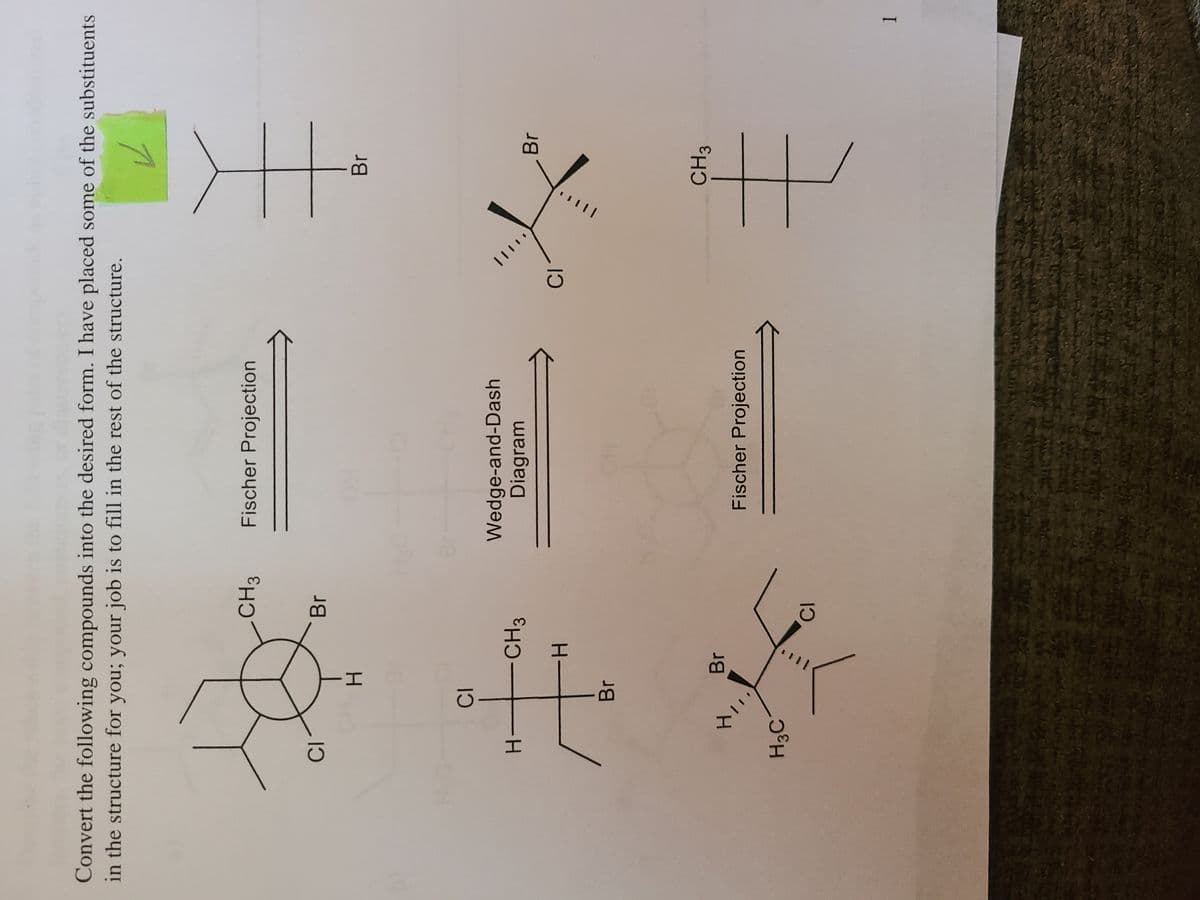 Convert the following compounds into the desired form. I have placed some of the substituents
in the structure for you; your job is to fill in the rest of the structure.
CH3
Fischer Projection
Br
Br
Wedge-and-Dash
Diagram
CH3
Br
H-
H-
Br
CH3
Br
Fischer Projection
H3C
