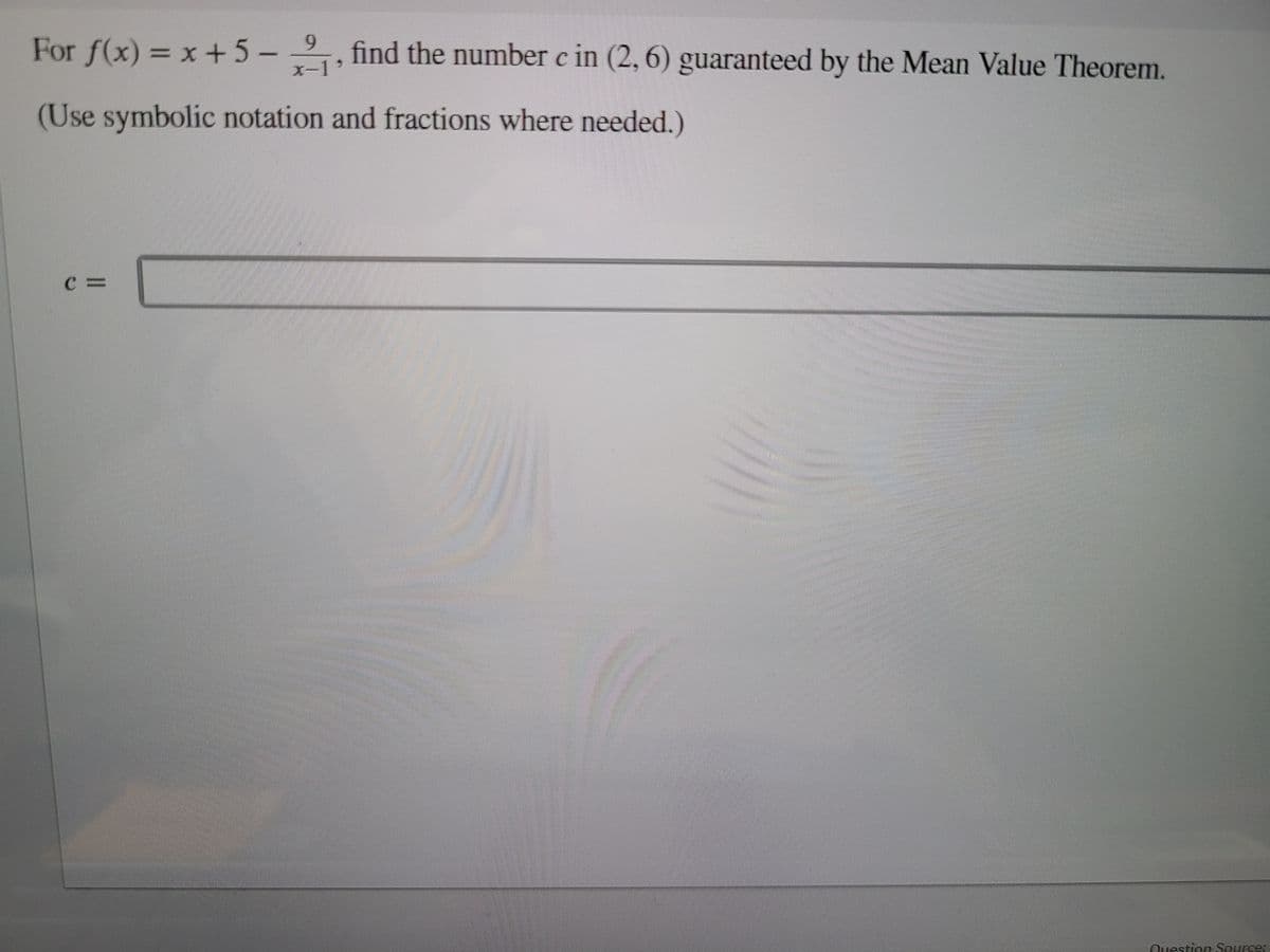 For f(x) = x +5-,
6.
find the number c in (2, 6) guaranteed by the Mean Value Theorem.
(Use symbolic notation and fractions where needed.)
Question Source:
