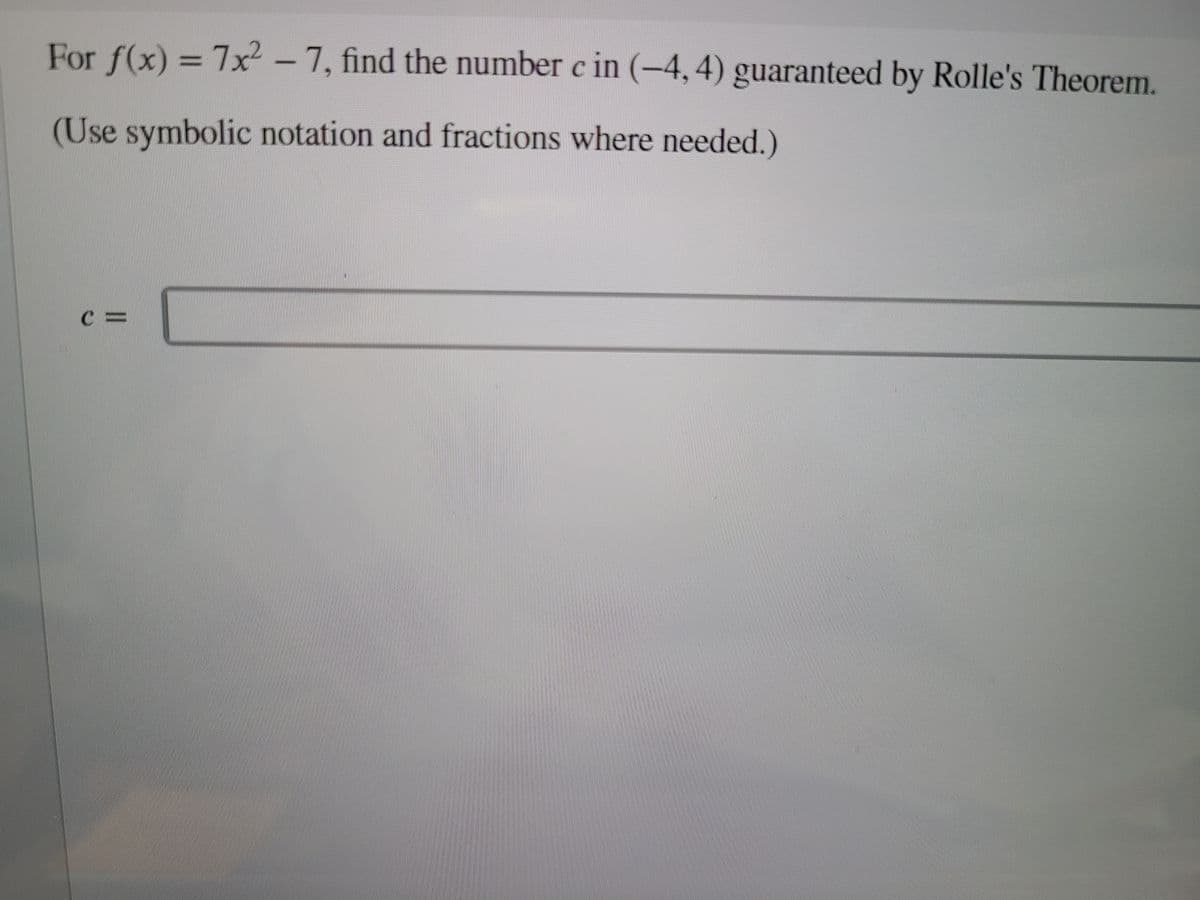 For f(x) = 7x -7, find the number c in (-4, 4) guaranteed by Rolle's Theorem.
(Use symbolic notation and fractions where needed.)
