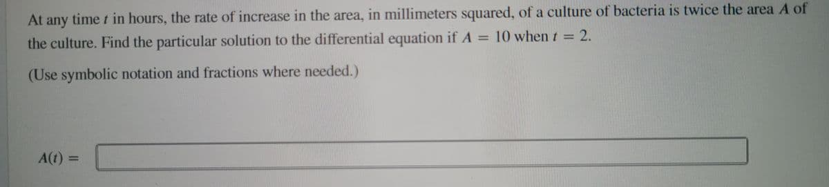 At any time t in hours, the rate of increase in the area, in millimeters squared, of a culture of bacteria is twice the area A of
the culture. Find the particular solution to the differential equation if A = 10 when t = 2.
(Use symbolic notation and fractions where needed.)
A(t) =
ni
