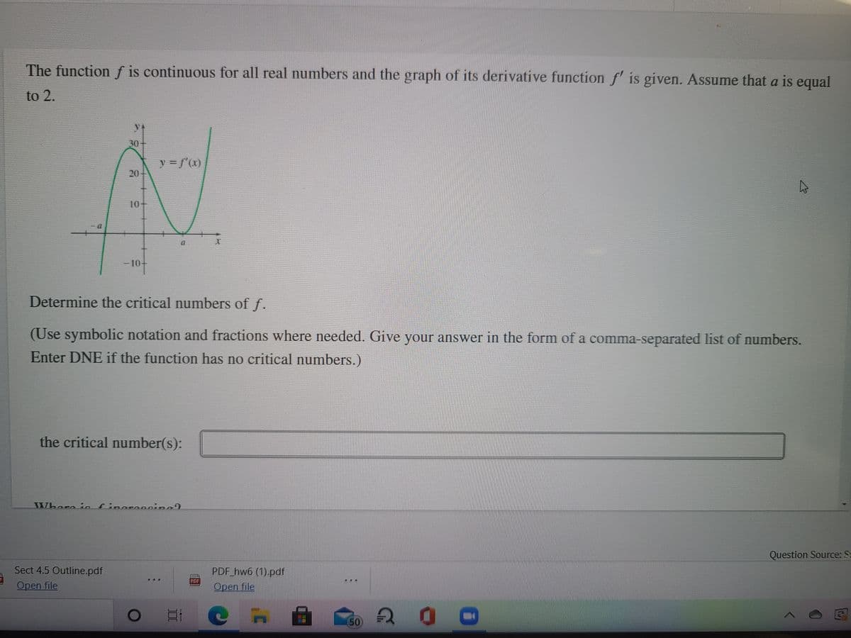 The function f is continuous for all real numbers and the graph of its derivative function f' is given. Assume that a is equal
to 2.
30
10-
-10-
Determine the critical numbers of f.
(Use symbolic notation and fractions where needed. Give your answer in the form of a comma-separated list of numbers.
Enter DNE if the function has no critical numbers.)
the critical number(s):
Where io finoro0ning9
Question Source: St
Sect 4.5 Outline.pdf
PDF hw6 (1).pdf
Open file
POF
...
Open file
20
50
20
