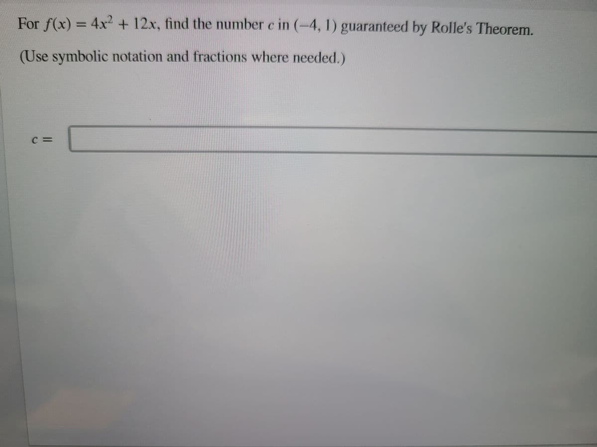 For f(x) = 4x +12x, find the number c in (-4, 1) guaranteed by Rolle's Theorem.
(Use symbolic notation and fractions where needed.)
