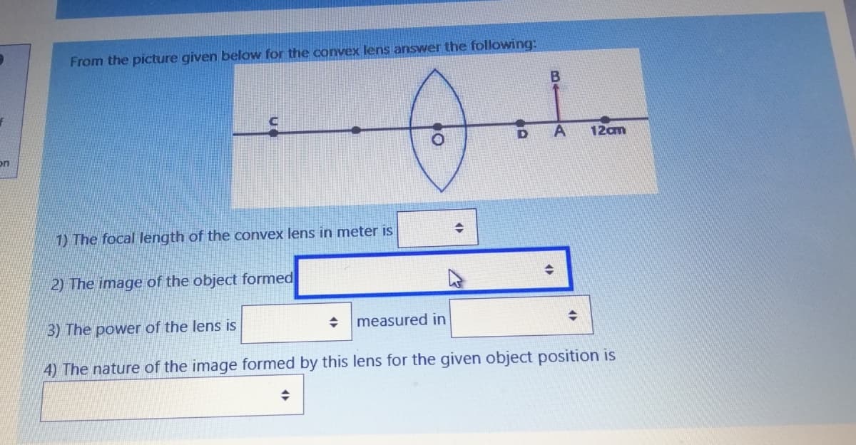 From the picture given below for the convex lens answer the following:
D
12am
on
1) The focal length of the convex lens in meter is
2) The image of the object formed
3) The power of the lens is
measured in
4) The nature of the image formed by this lens for the given object position is
