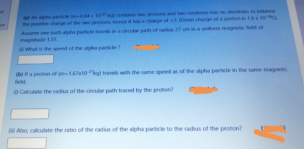 of
(a) An alpha particle (m=6.64 x 1027 kg) contains tvwo protons and two neutrons has no electrons to balance
the positive charge of the two protons, hence it has a charge of +2. (Given charge of a proton is 1.6 x 10 19C).
on
Assume one such alpha particle travels in a circular path of radius 27 cm in a uniform magnetic field of
magnitude 1.5T.
) What is the speed of the alpha particle ?
(b) If a proton of (m=1.67x10-27kg) travels with the same speed as of the alpha particle in the same magnetic
field,
) Calculate the radius of the circular path traced by the proton?
(ii) Also, calculate the ratio of the radius of the alpha particle to the radius of the proton?
