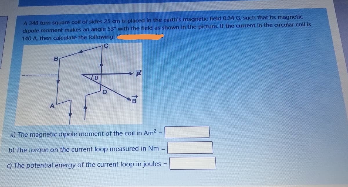 A 348 turn square coil of sides 25 am is placed in the earth's magnetic field 0.34 G, such that its magnetic
dipole momnent makes an angle 53 with the field as shown in the picture. If the current in the circular coil is
140 A, then calculate the following:
C
D
a) The magnetic dipole moment of the coil in Am2
%3D
b) The torque on the current loop measured in Nm =
c) The potential energy of the current loop in joules
%3D
