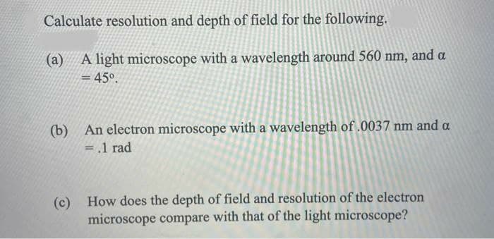 Calculate resolution and depth of field for the following.
(a) A light microscope with a wavelength around 560 nm, and a
= 45°.
%3D
(b)
An electron microscope with a wavelength of .0037 nm and a
= .1 rad
%3D
(c)
(c) How does the depth of field and resolution of the electron
microscope compare with that of the light microscope?
