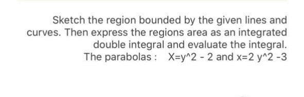 Sketch the region bounded by the given lines and
curves. Then express the regions area as an integrated
double integral and evaluate the integral.
The parabolas : X=y^2 - 2 and x-2 y^2 -3
