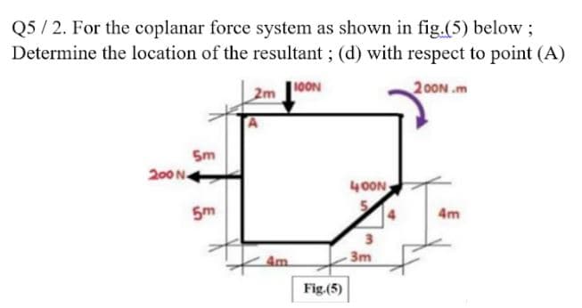 Q5 / 2. For the coplanar force system as shown in fig.(5) below ;
Determine the location of the resultant ; (d) with respect to point (A)
10ON
200N .m
Sm
200 N
40ON
5
5m
4m
Am
3m
Fig.(5)
