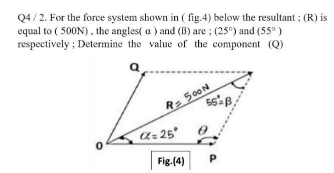 Q4 / 2. For the force system shown in ( fig.4) below the resultant ; (R) is
equal to ( 500N), the angles( a ) and (B) are; (25°) and (55°)
respectively ; Determine the value of the component (Q)
= 500N
a= 25
Fig.(4)
P
