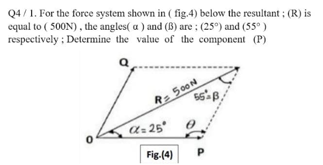 Q4 / 1. For the force system shown in ( fig.4) below the resultant ; (R) is
equal to ( 500N) , the angles( a ) and (ß) are ; (25°) and (55° )
respectively ; Determine the value of the component (P)
R=500N
a= 25°
Fig. (4)
