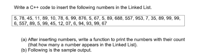 Write a C++ code to insert the following numbers in the Linked List.
5, 78, 45, 11, 89, 10, 78, 6, 99, 876, 5, 67, 5, 89, 688, 557, 953, 7, 35, 89, 99, 99,
6, 557, 89, 5, 99, 45, 12, 07, 6, 94, 93, 99, 67
(a) After inserting numbers, write a function to print the numbers with their count
(that how many a number appears in the Linked List).
(b) Following is the sample output.
