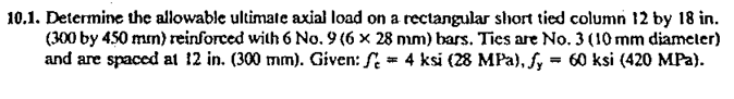 Determine the allowable ultimate axial load on a rectangular short tied column 12 by 18 in.
(300 by 450 mm) reinforced with 6 No. 9 (6 × 28 mm) bars. Ties are No. 3 (10 mm diameler)
and are spaced at 12 in. (300 mm). Given: S = 4 ksi (28 MPa), f, = 60 ksi (420 MPa).
%3D
%3D
