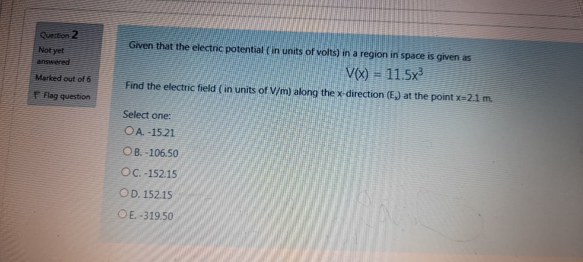 Question 2
Given that the electric potential ( in units of volts) in a region in space is given as
Not yet
answered
V(X) – 11.5x
Marked out of 6
Find the electric field (in units of V/m) aklong the x-direction (E,) at the point x=2.1 m.
T Flag question
Select one:
OA. -15.21
OB. -106.50
OC. -152.15
OD. 152.15
O E. -319.50
