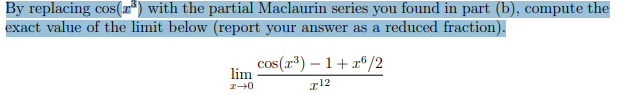 By replacing cos(r*) with the partial Maclaurin series you found in part (b), compute the
exact value of the limit below (report your answer as a reduced fraction).
cos(r³) – 1+ a°/2
lim
