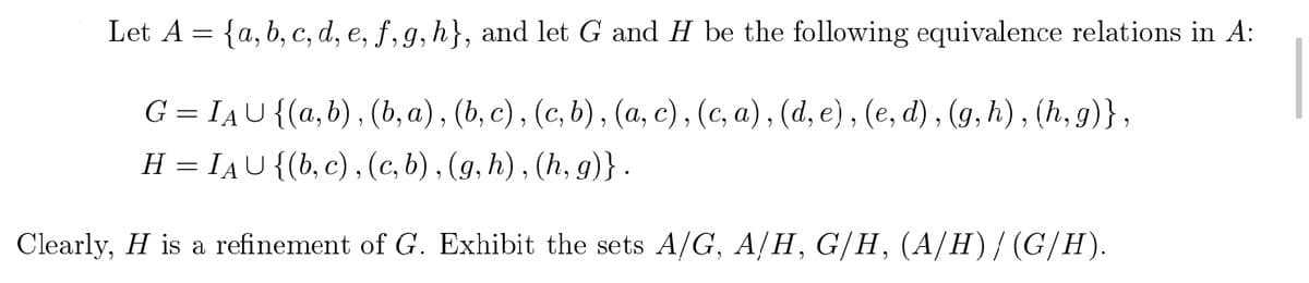 Let A = {a, b, c, d, e, f,g, h}, and let G and H be the following equivalence relations in A:
G = IAU{(a,b), (b, a), (b, c) , (c, b), (a, c), (c, a), (d, e) , (e, d) , (g, h), (h, g)},
H = IAU{(b, c) , (c, b), (g, h), (h, g)} .
6.
Clearly, H is a refinement of G. Exhibit the sets A/G, A/H, G/H, (A/H)/(G/H).
