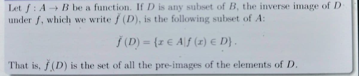 Let f: A→ B be a function. If D is any subset of B, the inverse image of D
under f, which we write f (D), is the following subset of A:
Š (D) = {r € A|f (x) E D} .
%3D
That is, f (D) is the set of all the pre-images of the elements of D.
