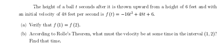 The height of a ball t seconds after it is thrown upward from a height of 6 feet and with
an initial velocity of 48 feet per second is f(t) = -16t² + 48t + 6.
(a) Verify that f(1) = f (2).
(b) According to Rolle's Theorem, what must the velocity be at some time in the interval (1, 2)?
Find that time.