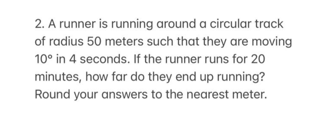 2. A runner is running around a circular track
of radius 50 meters such that they are moving
10° in 4 seconds. If the runner runs for 20
minutes, how far do they end up running?
Round your answers to the nearest meter.
