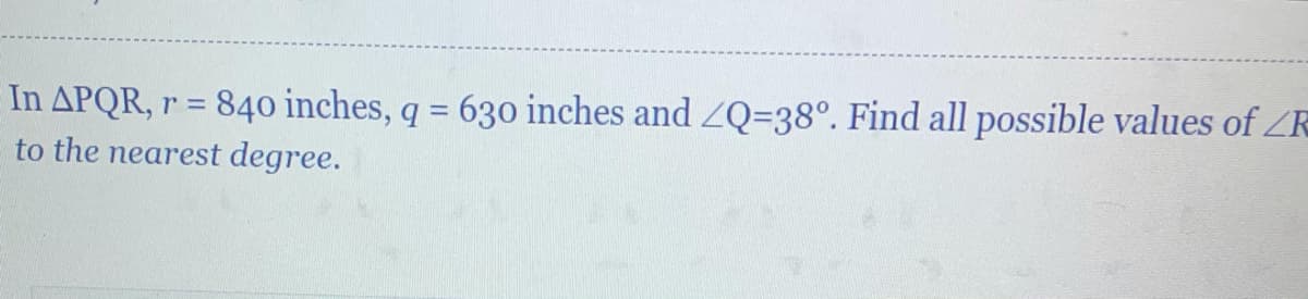 In APQR, r = 84o inches, q = 630 inches and ZQ=38°. Find all possible values of ZR
to the nearest degree.
