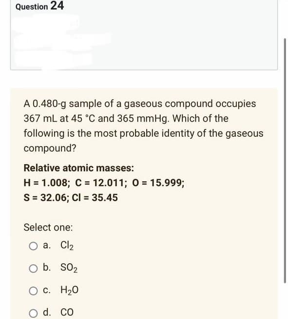 Question 24
A 0.480-g sample of a gaseous compound occupies
367 mL at 45 °C and 365 mmHg. Which of the
following is the most probable identity of the gaseous
compound?
Relative atomic masses:
H = 1.008; C = 12.011; 0= 15.999;
S = 32.06; Cl = 35.45
Select one:
O a. Cl₂
O b. SO₂
O c.
H ₂0
d. CO