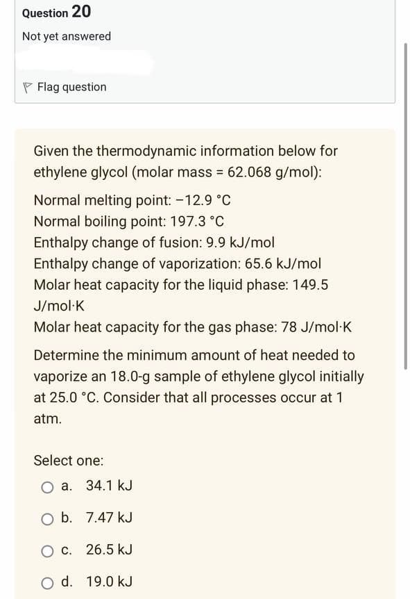 Question 20
Not yet answered
Flag question
Given the thermodynamic information below for
ethylene glycol (molar mass = 62.068 g/mol):
Normal melting point: -12.9 °C
Normal boiling point: 197.3 °C
Enthalpy change of fusion: 9.9 kJ/mol
Enthalpy change of vaporization: 65.6 kJ/mol
Molar heat capacity for the liquid phase: 149.5
J/mol.K
Molar heat capacity for the gas phase: 78 J/mol.K
Determine the minimum amount of heat needed to
vaporize an 18.0-g sample of ethylene glycol initially
at 25.0 °C. Consider that all processes occur at 1
atm.
Select one:
O a. 34.1 kJ
O b.
7.47 kJ
O c.
26.5 kJ
O d. 19.0 kJ