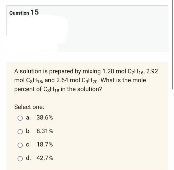 Question 15
A solution is prepared by mixing 1.28 mol C7H16, 2.92
mol C8H18, and 2.64 mol C9H20. What is the mole
percent of C8H18 in the solution?
Select one:
a. 38.6%
O b. 8.31%
C.
18.7%
O d. 42.7%