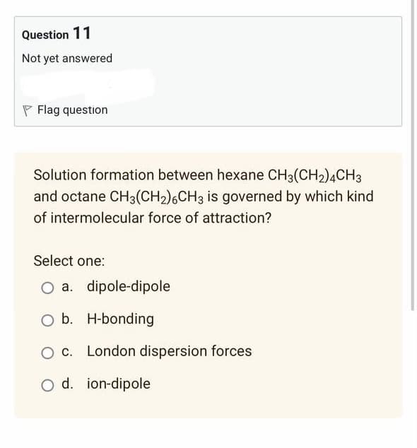 Question 11
Not yet answered
Flag question
Solution formation between hexane CH3(CH2)4CH3
and octane CH3(CH2₂) 6CH3 is governed by which kind
of intermolecular force of attraction?
Select one:
O a. dipole-dipole
O b. H-bonding
O c. London dispersion forces
O d. ion-dipole