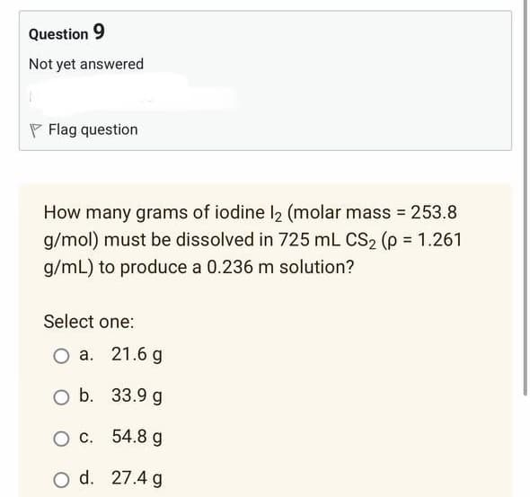 Question 9
Not yet answered
Flag question
How many grams of iodine 12 (molar mass = 253.8
g/mol) must be dissolved in 725 mL CS₂ (p = 1.261
g/mL) to produce a 0.236 m solution?
Select one:
O a. 21.6 g
O b.
33.9 g
O c.
54.8 g
O d. 27.4 g