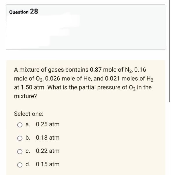 Question 28
A mixture of gases contains 0.87 mole of N₂, 0.16
mole of 02, 0.026 mole of He, and 0.021 moles of H₂
at 1.50 atm. What is the partial pressure of O2 in the
mixture?
Select one:
a. 0.25 atm
O b. 0.18 atm
O c.
0.22 atm
O d. 0.15 atm