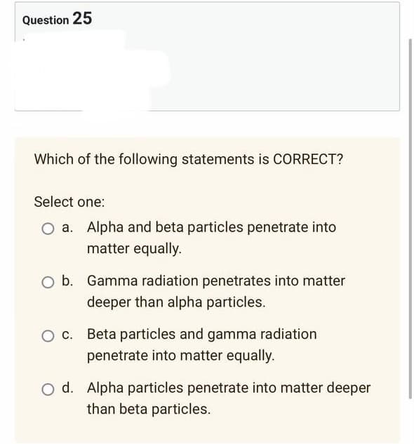 Question 25
Which of the following statements is CORRECT?
Select one:
O a. Alpha and beta particles penetrate into
matter equally.
O b. Gamma radiation penetrates into matter
deeper than alpha particles.
O c. Beta particles and gamma radiation
penetrate into matter equally.
O d. Alpha particles penetrate into matter deeper
than beta particles.