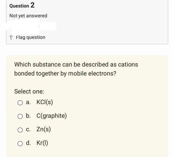 Question 2
Not yet answered
Flag question
Which substance can be described as cations
bonded together by mobile electrons?
Select one:
O a. KCl(s)
O b. C(graphite)
O c. Zn(s)
O d.
Kr(l)