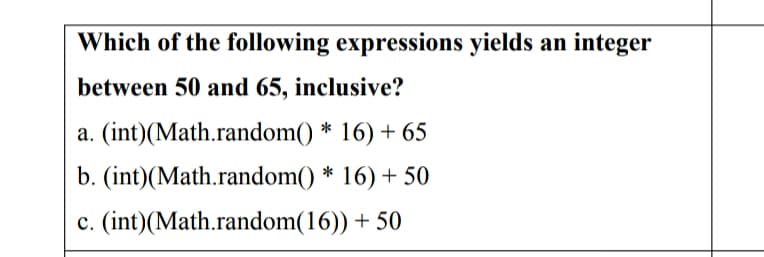 Which of the following expressions yields an integer
between 50 and 65, inclusive?
a. (int)(Math.random() * 16) + 65
b. (int)(Math.random() * 16) + 50
c. (int)(Math.random(16)) + 50
