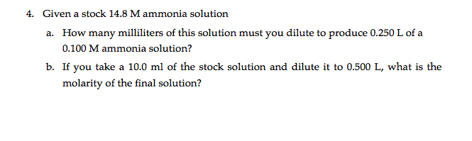 4. Given a stock 14.8 M ammonia solution
a. How many milliliters of this solution must you dilute to produce 0.250 L of a
0.100 M ammonia solution?
b. If you take a 10.0 ml of the stock solution and dilute it to 0.500 L, what is the
molarity of the final solution?
