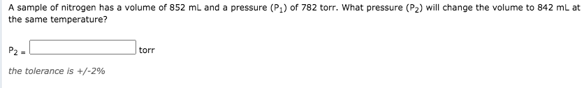 A sample of nitrogen has a volume of 852 ml and a pressure (P1) of 782 torr. What pressure (P2) will change the volume to 842 ml at
the same temperature?
P2 =
torr
the tolerance is +/-2%
