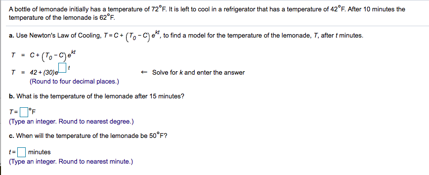 A bottle of lemonade initially has a temperature of 72°F. It is left to cool in a refrigerator that has a temperature of 42°F. After 10 minutes the
temperature of the lemonade is 62°F.
a. Use Newton's Law of Cooling, T=C+ (To - C) e", to find a model for the temperature of the lemonade, T, after t minutes.
C* (T, -C) e*
T =
T = 42 + (30)e
(Round to four decimal places.)
+ Solve for k and enter the answer
b. What is the temperature of the lemonade after 15 minutes?
7°F
(Type an integer. Round to nearest degree.)
T=
c. When will the temperature of the lemonade be 50°F?
minutes
(Type an integer. Round to nearest minute.)
