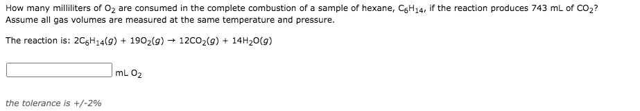 How many milliliters of 02 are consumed in the complete combustion of a sample of hexane, C6H14, if the reaction produces 743 ml of CO2?
Assume all gas volumes are measured at the same temperature and pressure.
The reaction is: 2CGH14(9) + 1902(9) → 12C02(g) + 14H20(g)
mL 02
the tolerance is +/-2%
