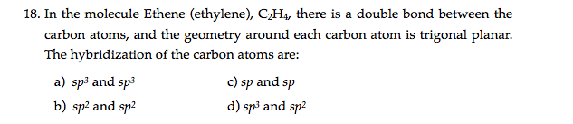 18. In the molecule Ethene (ethylene), C;H4, there is a double bond between the
carbon atoms, and the geometry around each carbon atom is trigonal planar.
The hybridization of the carbon atoms are:
a) sp3 and sp3
c) sp and sp
b) sp? and sp2
d) sp3 and sp2

