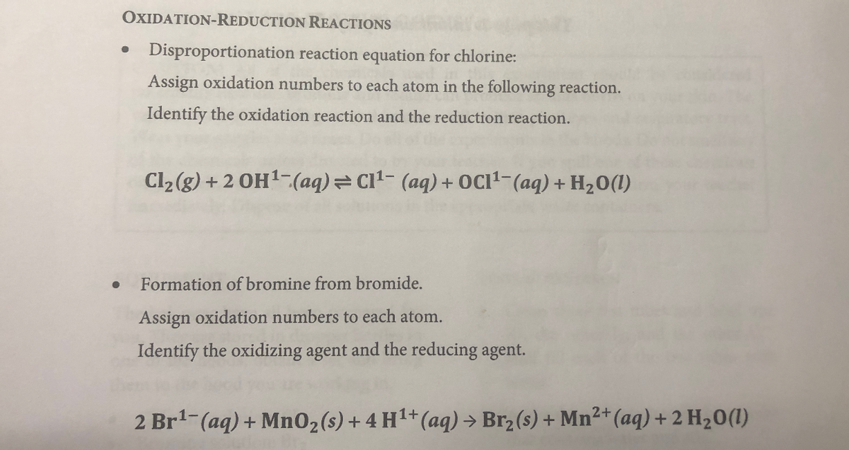 OXIDATION-REDUCTION REACTIONS
Disproportionation reaction equation for chlorine:
Assign oxidation numbers to each atom in the following reaction.
Identify the oxidation reaction and the reduction reaction.
Cl2 (g) + 2 OH1-(aq) C11- (aq) + OC11-(aq) + H20(1)
Formation of bromine from bromide.
Assign oxidation numbers to each atom.
Identify the oxidizing agent and the reducing agent.
2 Br-(aq) + Mn02(s)+ 4 H1+(aq) → Br2 (s) + Mn²+(aq) + 2 H20(1I)
