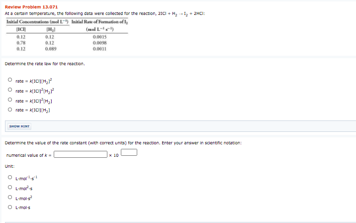 Review Problem 13.071
At a certain temperature, the following data were collected for the reaction, 2ICI + H2 - I, + 2HCI:
Initial Concentrations (mol L-) Initial Rate of Formation ofl;
[H)
(mal L-)
0.12
0.78
0.12
0.12
0.12
0.089
0.0015
0.0098
0.0011
Determine the rate law for the reaction.
rate = K[ICIJ(H,?
rate = K[ICij?(H,
%3D
rate = K[ICIJ?(H,]
O rate = k[ICI][H2]
SHOW HINT
Determine the value of the rate constant (with correct units) for the reaction. Enter your answer in scientific notation:
numerical value of k =
x 10
Unit:
O Limols
O L-mols
O L-mol-s
O L-mol-s
