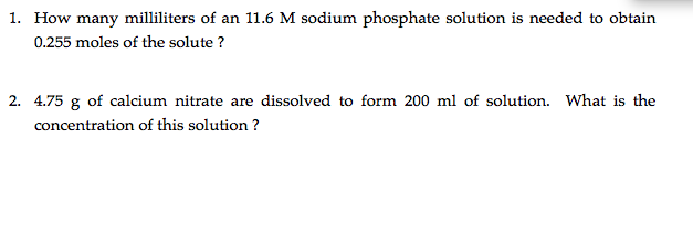 1. How many milliliters of an 11.6 M sodium phosphate solution is needed to obtain
0.255 moles of the solute ?
2. 4.75 g of calcium nitrate are dissolved to form 200 ml of solution. What is the
concentration of this solution ?
