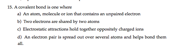 15. A covalent bond is one where
a) An atom, molecule or ion that contains an unpaired electron
b) Two electrons are shared by two atoms
c) Electrostatic attractions hold together oppositely charged ions
d) An electron pair is spread out over several atoms and helps bond them
all.
