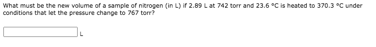 What must be the new volume of a sample of nitrogen (in L) if 2.89 L at 742 torr and 23.6 °C is heated to 370.3 °C under
conditions that let the pressure change to 767 torr?
