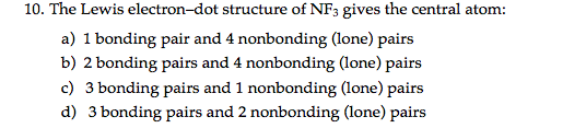 10. The Lewis electron-dot structure of NF3 gives the central atom:
a) 1 bonding pair and 4 nonbonding (lone) pairs
b) 2 bonding pairs and 4 nonbonding (lone) pairs
c) 3 bonding pairs and 1 nonbonding (lone) pairs
d) 3 bonding pairs and 2 nonbonding (lone) pairs
