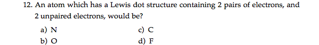 12. An atom which has a Lewis dot structure containing 2 pairs of electrons, and
2 unpaired electrons, would be?
a) N
c) C
b) O
d) F
