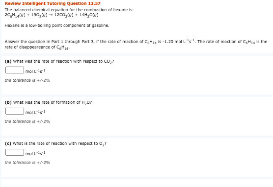 Review Intelligent Tutoring Question 13.57
The balanced chemical equation for the combustion of hexane is:
2C,H,4(9) + 1902(g) - 12co,(9) + 14H,0(g)
Hexane is a low-boiling point component of gasoline.
Answer the question in Part 1 through Part 3, if the rate of reaction of CGH14 is -1.20 mol Ls. The rate of reaction of CgH14 is the
rate of disappeareance of CgH14-
(a) What was the rate of reaction with respect to Co,?
Imol Ls1
the tolerance is +/-2%
(b) What was the rate of formation of H,0?
Imol Ls1
the tolerance is +/-2%
(c) What is the rate of reaction with respect to 0,?
mol Ls1
the tolerance is +/-2%
