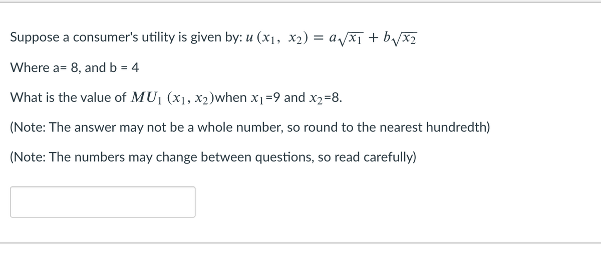 Suppose a consumer's utility is given by: u (x1, x2) = a/xT + b/x2
Where a= 8, and b = 4
%3D
What is the value of MU1 (x1, X2)when x1=9 and x2=8.
(Note: The answer may not be a whole number, so round to the nearest hundredth)
(Note: The numbers may change between questions, so read carefully)

