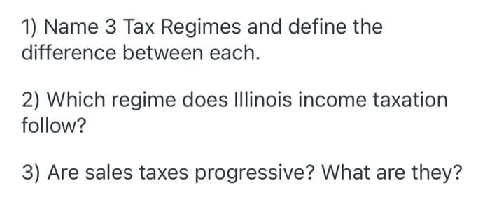 1) Name 3 Tax Regimes and define the
difference between each.
2) Which regime does Illinois income taxation
follow?
3) Are sales taxes progressive? What are they?
