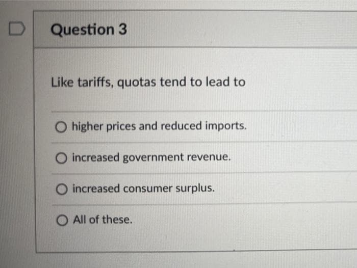 Question 3
Like tariffs, quotas tend to lead to
higher prices and reduced imports.
increased government revenue.
O increased consumer surplus.
O All of these.

