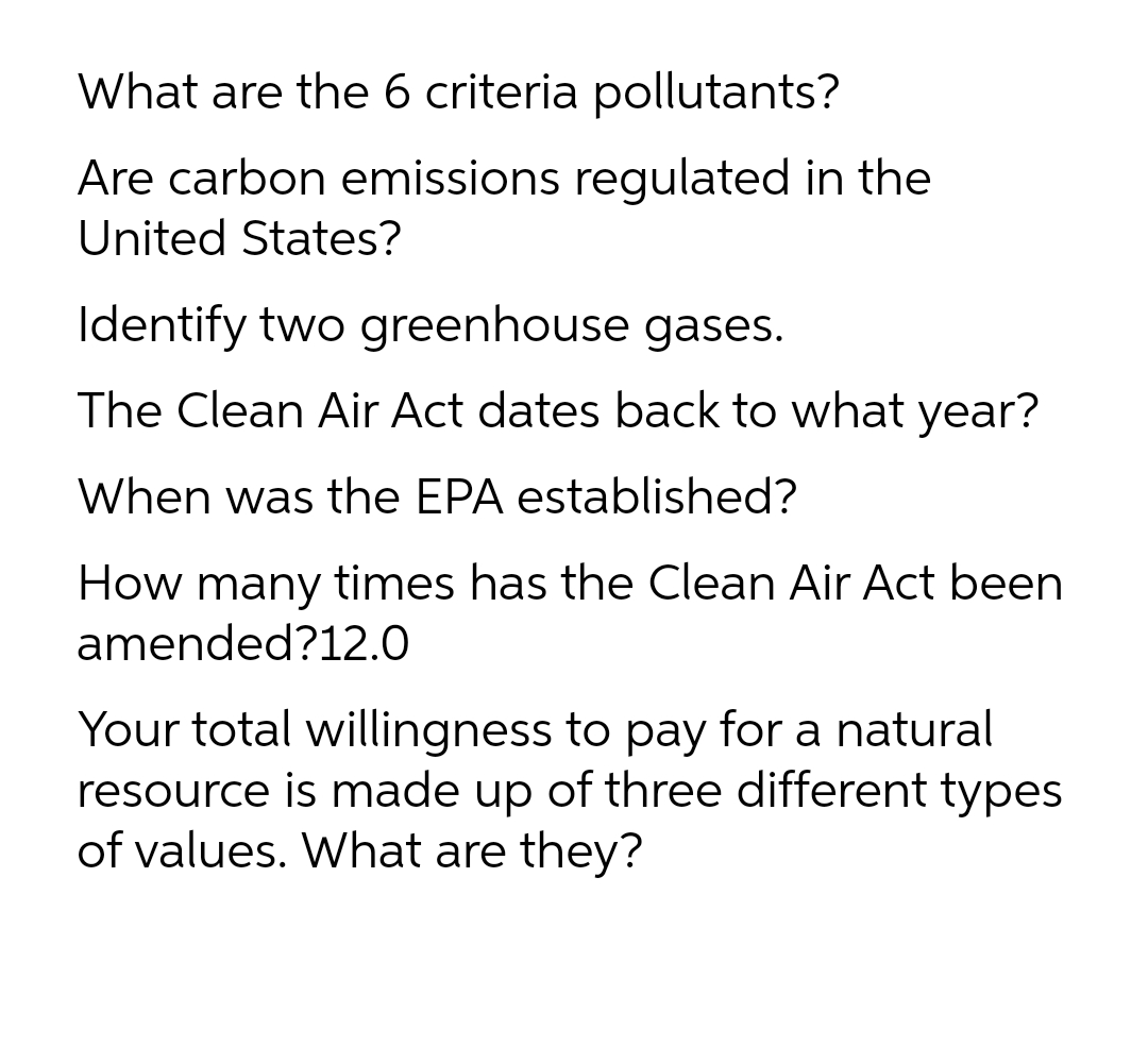 What are the 6 criteria pollutants?
Are carbon emissions regulated in the
United States?
Identify two greenhouse gases.
The Clean Air Act dates back to what year?
When was the EPA established?
How many times has the Clean Air Act been
amended?12.0
Your total willingness to pay for a natural
resource is made up of three different types
of values. What are they?
